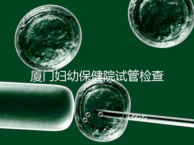 廈門婦幼保健院試管檢查費用揭秘，哪些流程收費一清二楚