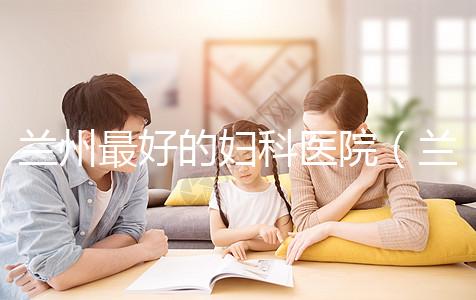 蘭州最好的婦科醫(yī)院(蘭州最好的婦科醫(yī)院是哪個(gè)醫(yī)院)