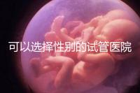 可以選擇性別的試管醫院(可以選擇性別的試管醫院有哪些)