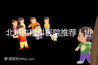 北京生殖科醫院推薦！協和等三甲醫院試管成功率多少