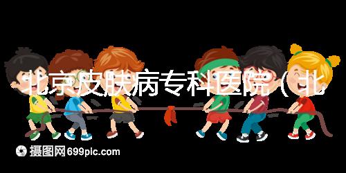 北京皮膚病?？漆t院（北京皮膚科最厲害的醫院）