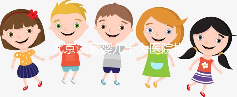 北京試管嬰兒十大醫院排名榜，選擇正規助孕機構靠譜