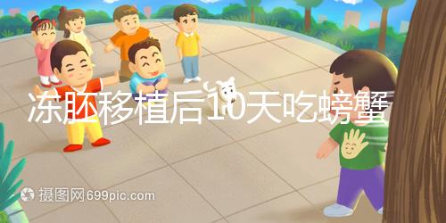 凍胚移植后10天吃螃蟹會怎樣速覽，做好補(bǔ)救工作影響小