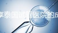 分享泰國(guó)試管醫(yī)院的成功率，醫(yī)院不同，優(yōu)勢(shì)多，幫你選擇