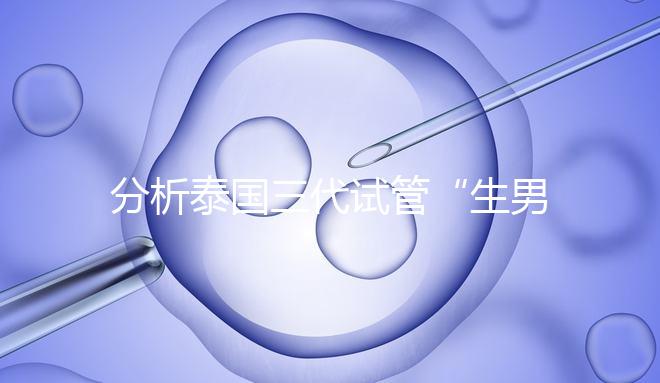 分析泰國三代試管“生男孩”的條件，提前了解流程和風險！