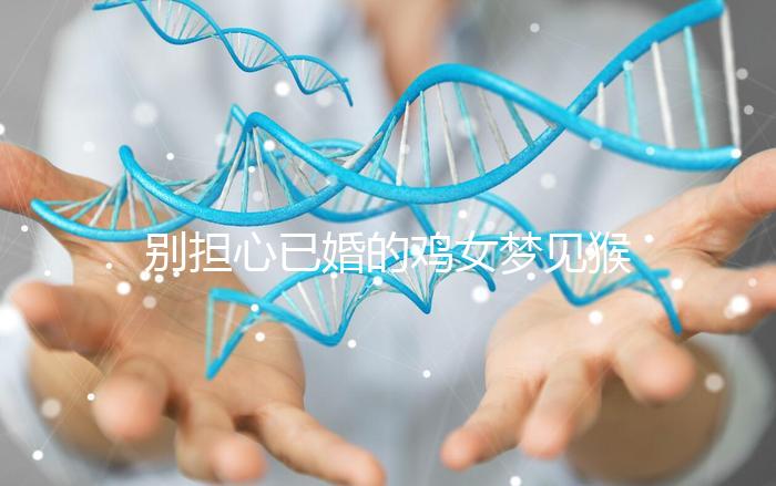 別擔心已婚的雞女夢見猴子說話的意思，先搞清楚好不好再說