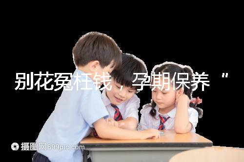 別花冤枉錢，孕期保養“神藥”甲等莫柔米沒那么神奇