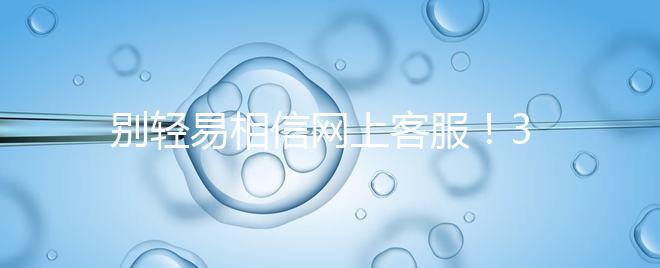 別輕易相信網(wǎng)上客服！3招甄別真假中信湘雅試管咨詢區(qū)