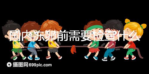 國內凍卵前需要檢查什么早知道！這些注意事項也不容忽視