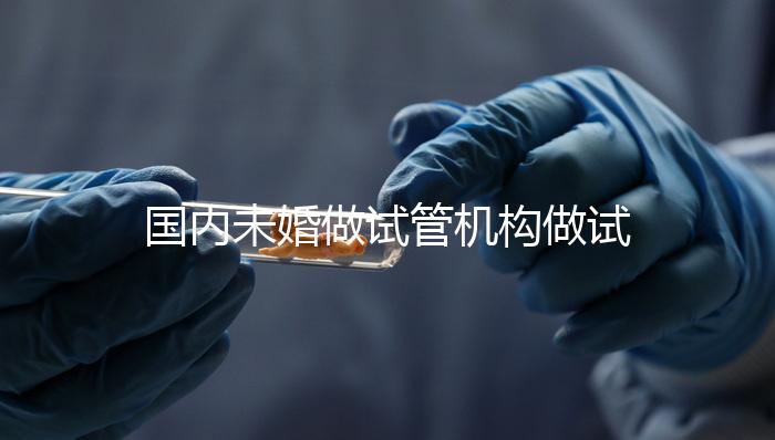 國內(nèi)未婚做試管機(jī)構(gòu)做試管哪家好?這三家醫(yī)院試管成功率最高