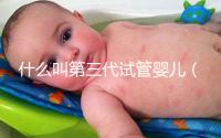 什么叫第三代試管嬰兒（什么叫第三代試管嬰兒技術）