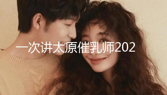 一次講太原催乳師2024單次多少錢，看完省多少錢