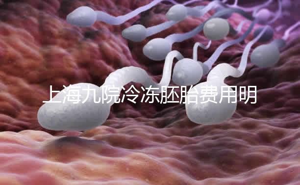 上海九院冷凍胚胎費(fèi)用明細(xì)來了，保管多久、如何續(xù)費(fèi)都有