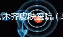 烏魯木齊皮膚醫院（烏魯木齊最好的皮膚科醫院）