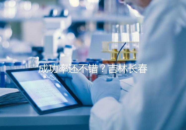 成功率還不錯?吉林長春做三代試管技術(shù)的醫(yī)院排名:top4詳解!