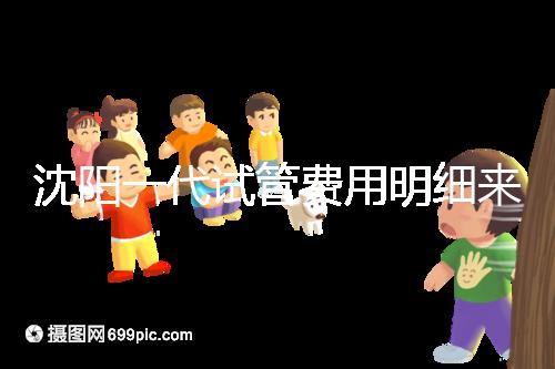沈陽(yáng)一代試管費(fèi)用明細(xì)來了！附2024年前三醫(yī)院詳情