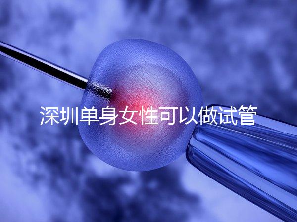 深圳單身女性可以做試管嬰兒嗎？大約多少錢？