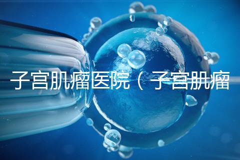 子宮肌瘤醫院(子宮肌瘤治療最好的醫院)