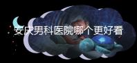 安慶男科醫院哪個更好看這個，附2024年宜秀正規機構費用