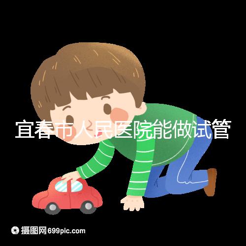 宜春市人民醫院能做試管嬰兒嗎？醫生:能做且不止這一家