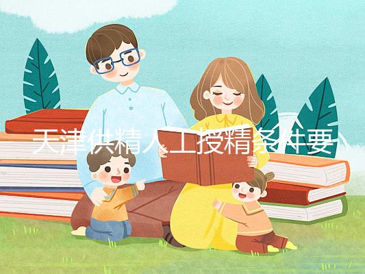 天津供精人工授精條件要求一覽，這些手續(xù)可千萬不能少