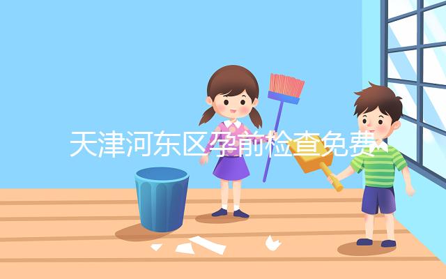 天津河?xùn)|區(qū)孕前檢查免費政策2024，含應(yīng)診醫(yī)院、時間明細