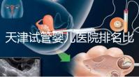天津試管嬰兒醫院排名比較好