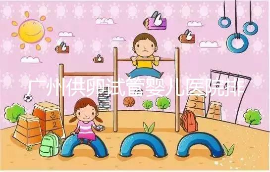 廣州供卵試管嬰兒醫院排名曝光，越秀區有哪些看完便知