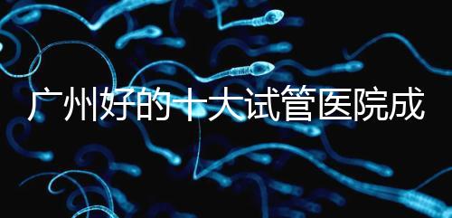 廣州好的十大試管醫(yī)院成功率排名，第1醫(yī)院名副其實(shí)