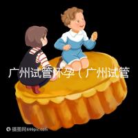 廣州試管懷孕(廣州試管懷孕后做無創要自費嗎)