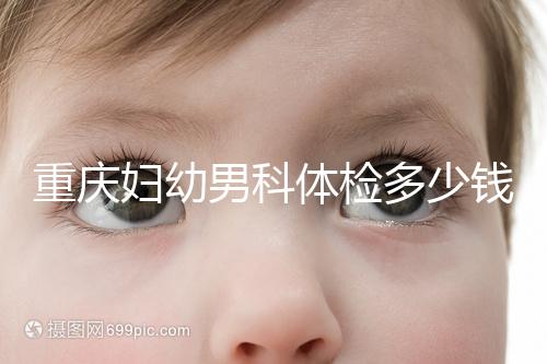 重慶婦幼男科體檢多少錢整理,超值套餐2000元起