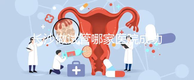 長沙做試管哪家醫(yī)院成功率最高（長沙做試管哪家醫(yī)院成功率最高呢）