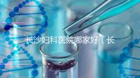 長(zhǎng)沙婦科醫(yī)院哪家好(長(zhǎng)沙婦科醫(yī)院哪家好不用排隊(duì))