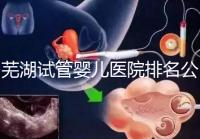蕪湖試管嬰兒醫院排名公開，弋磯山醫院、蕪湖二院獲好評