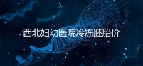 西北婦幼醫(yī)院冷凍胚胎價格介紹,如何計算2024一目了然