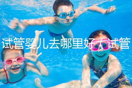 試管嬰兒去哪里好(試管嬰兒去哪里好一點(diǎn))