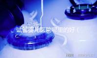 試管嬰兒醫(yī)院哪里的好（試管嬰兒醫(yī)院哪里的好一點(diǎn)）