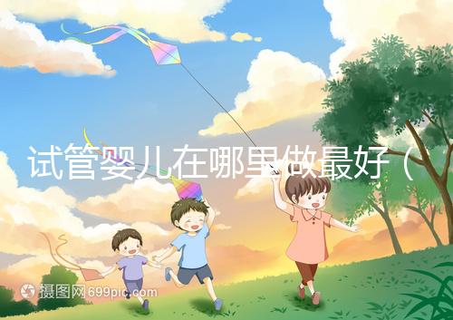 試管嬰兒在哪里做最好(試管嬰兒在哪里做最好呢)