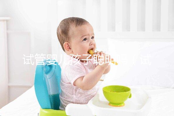 試管嬰兒孩子聰明嗎(試管嬰兒孩子聰明嗎,壽命長嗎?)