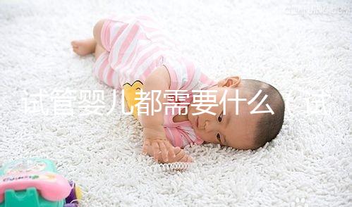 試管嬰兒都需要什么（試管嬰兒都需要什么手續(xù)和證件）