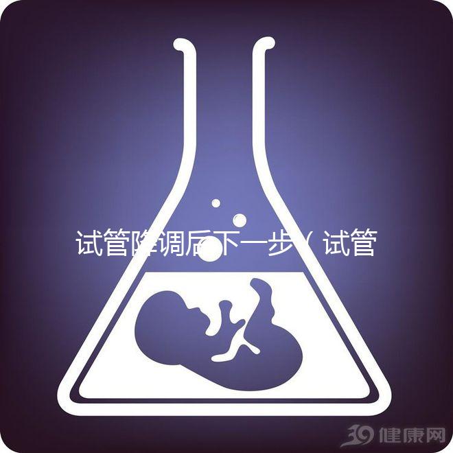 試管降調后下一步(試管降調后下一步干嘛)