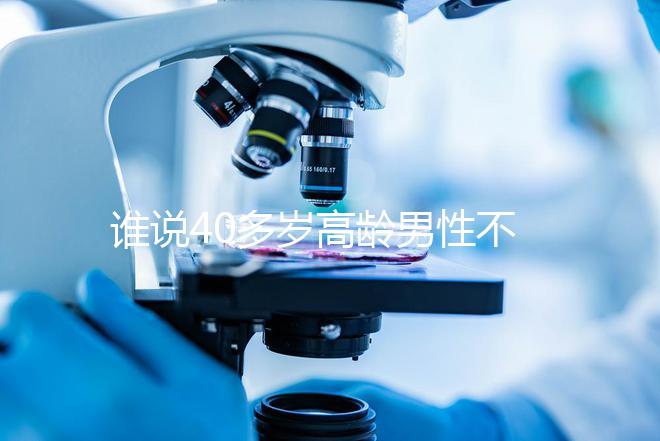誰說40多歲高齡男性不能做試管,想生出健康后代進來看看