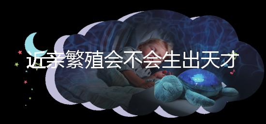 近親繁殖會不會生出天才孩子答案揭曉,最高可達...