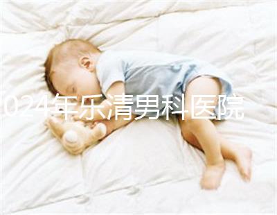 2024年樂清男科醫院哪家比較好看，想先把排名表收起來