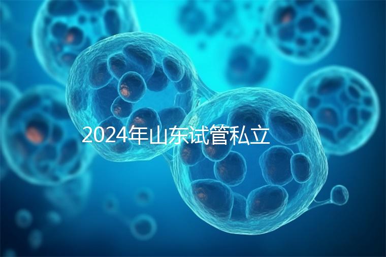 2024年山東試管私立醫(yī)院排名公開,哪家供卵機(jī)構(gòu)好一目了然