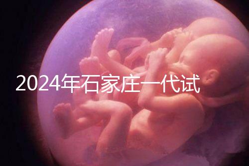 2024年石家莊一代試管總費(fèi)用公開，包括詳細(xì)的助孕檢查項(xiàng)目