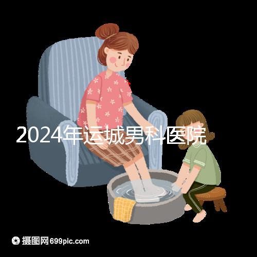 2024年運城男科醫院排名更新，鹽湖哪個好看？