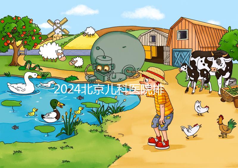 2024北京兒科醫院排名前十公布,安貞醫院專家不少
