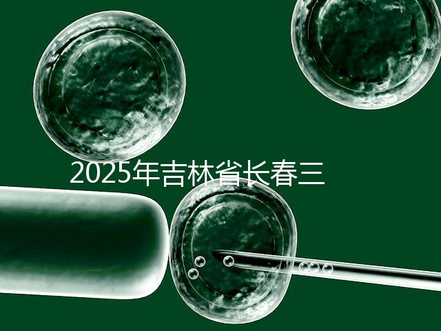 2025年吉林省長春三代試管嬰兒費用曝光：8萬-15萬元，附具體收費明細！