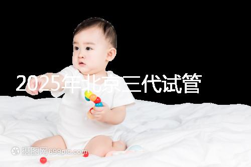 2025年北京三代試管嬰兒醫(yī)院名單（18家），附費(fèi)用和成功率